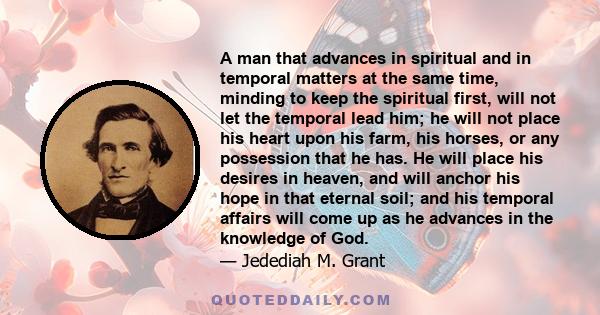 A man that advances in spiritual and in temporal matters at the same time, minding to keep the spiritual first, will not let the temporal lead him; he will not place his heart upon his farm, his horses, or any