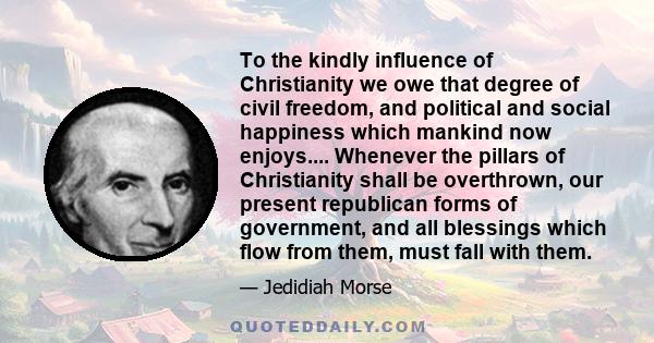 To the kindly influence of Christianity we owe that degree of civil freedom, and political and social happiness which mankind now enjoys.... Whenever the pillars of Christianity shall be overthrown, our present