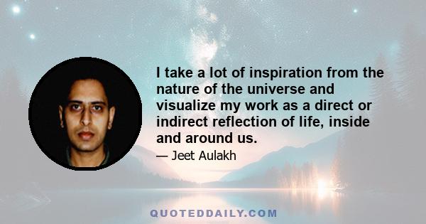 I take a lot of inspiration from the nature of the universe and visualize my work as a direct or indirect reflection of life, inside and around us.