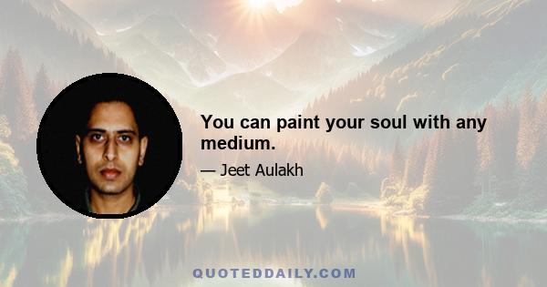 You can paint your soul with any medium.