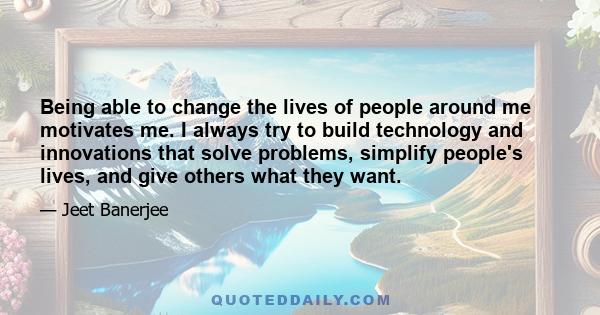 Being able to change the lives of people around me motivates me. I always try to build technology and innovations that solve problems, simplify people's lives, and give others what they want.