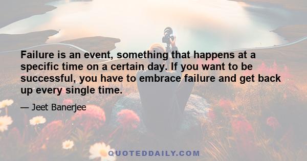 Failure is an event, something that happens at a specific time on a certain day. If you want to be successful, you have to embrace failure and get back up every single time.