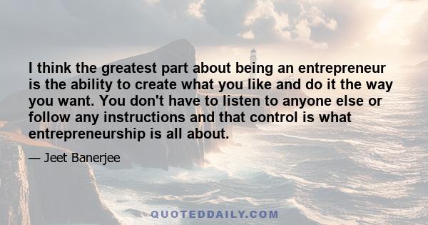 I think the greatest part about being an entrepreneur is the ability to create what you like and do it the way you want. You don't have to listen to anyone else or follow any instructions and that control is what