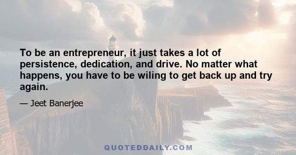 To be an entrepreneur, it just takes a lot of persistence, dedication, and drive. No matter what happens, you have to be wiling to get back up and try again.