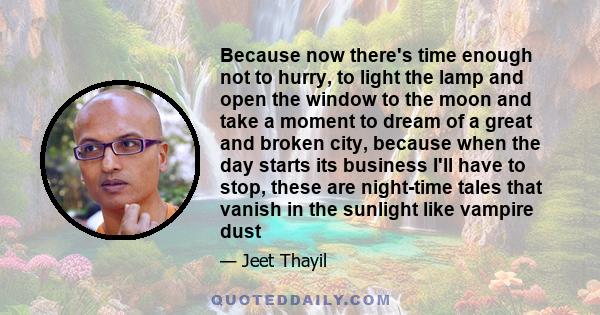 Because now there's time enough not to hurry, to light the lamp and open the window to the moon and take a moment to dream of a great and broken city, because when the day starts its business I'll have to stop, these