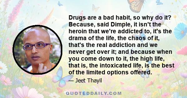 Drugs are a bad habit, so why do it? Because, said Dimple, it isn't the heroin that we're addicted to, it's the drama of the life, the chaos of it, that's the real addiction and we never get over it; and because when