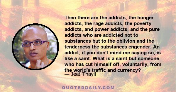 Then there are the addicts, the hunger addicts, the rage addicts, the poverty addicts, and power addicts, and the pure addicts who are addicted not to substances but to the oblivion and the tenderness the substances