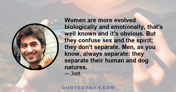 Women are more evolved biologically and emotionally, that's well known and it's obvious. But they confuse sex and the spirit; they don't separate. Men, as you know, always separate: they separate their human and dog