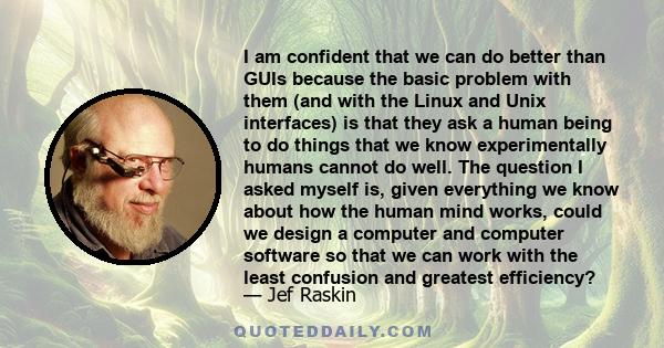 I am confident that we can do better than GUIs because the basic problem with them (and with the Linux and Unix interfaces) is that they ask a human being to do things that we know experimentally humans cannot do well.