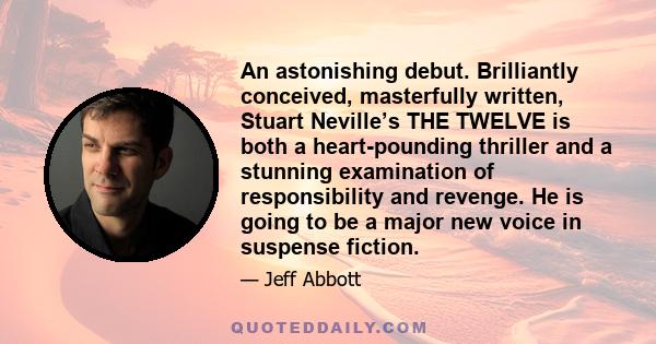 An astonishing debut. Brilliantly conceived, masterfully written, Stuart Neville’s THE TWELVE is both a heart-pounding thriller and a stunning examination of responsibility and revenge. He is going to be a major new