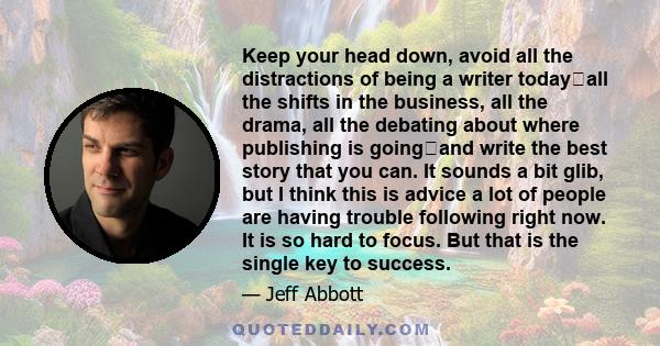 Keep your head down, avoid all the distractions of being a writer todayall the shifts in the business, all the drama, all the debating about where publishing is goingand write the best story that you can. It sounds a