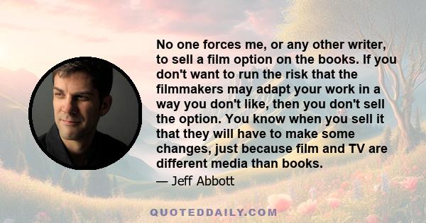 No one forces me, or any other writer, to sell a film option on the books. If you don't want to run the risk that the filmmakers may adapt your work in a way you don't like, then you don't sell the option. You know when 