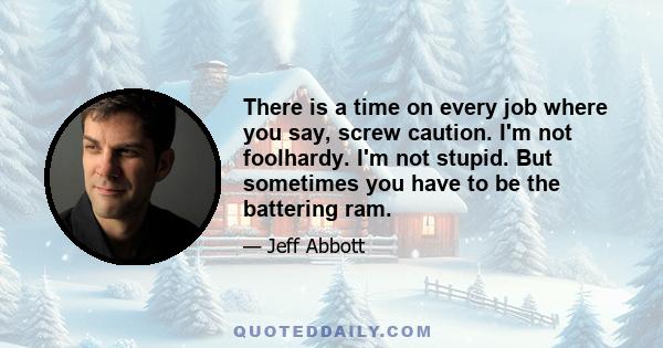 There is a time on every job where you say, screw caution. I'm not foolhardy. I'm not stupid. But sometimes you have to be the battering ram.