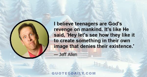 I believe teenagers are God's revenge on mankind. It's like He said, 'Hey let's see how they like it to create something in their own image that denies their existence.'