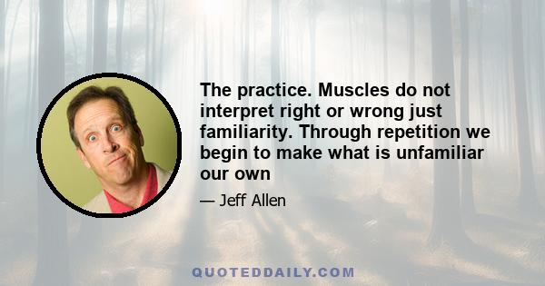 The practice. Muscles do not interpret right or wrong just familiarity. Through repetition we begin to make what is unfamiliar our own