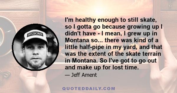 I'm healthy enough to still skate, so I gotta go because growing up I didn't have - I mean, I grew up in Montana so... there was kind of a little half-pipe in my yard, and that was the extent of the skate terrain in