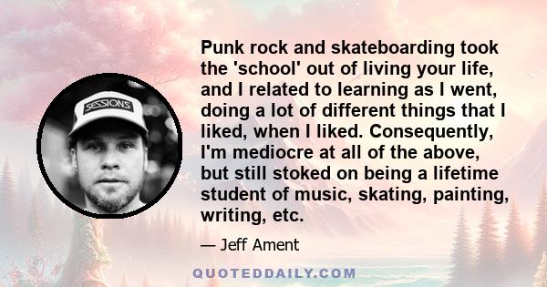 Punk rock and skateboarding took the 'school' out of living your life, and I related to learning as I went, doing a lot of different things that I liked, when I liked. Consequently, I'm mediocre at all of the above, but 