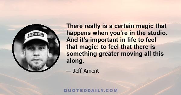 There really is a certain magic that happens when you're in the studio. And it's important in life to feel that magic: to feel that there is something greater moving all this along.