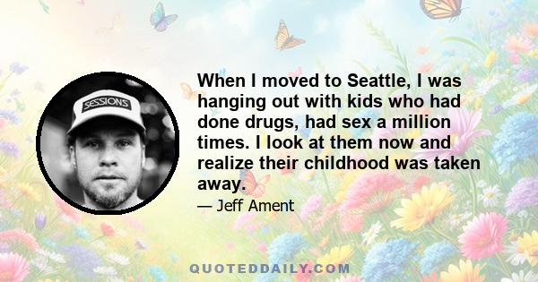 When I moved to Seattle, I was hanging out with kids who had done drugs, had sex a million times. I look at them now and realize their childhood was taken away.