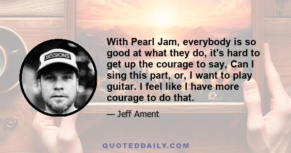 With Pearl Jam, everybody is so good at what they do, it's hard to get up the courage to say, Can I sing this part, or, I want to play guitar. I feel like I have more courage to do that.