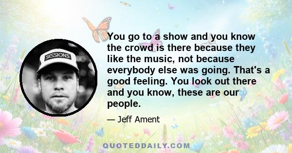 You go to a show and you know the crowd is there because they like the music, not because everybody else was going. That's a good feeling. You look out there and you know, these are our people.