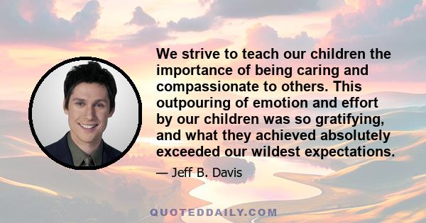 We strive to teach our children the importance of being caring and compassionate to others. This outpouring of emotion and effort by our children was so gratifying, and what they achieved absolutely exceeded our wildest 