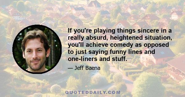 If you're playing things sincere in a really absurd, heightened situation, you'll achieve comedy as opposed to just saying funny lines and one-liners and stuff.