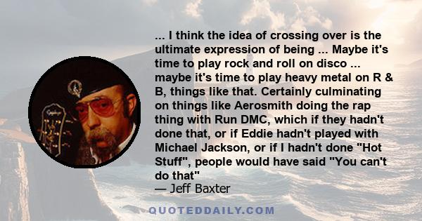 ... I think the idea of crossing over is the ultimate expression of being ... Maybe it's time to play rock and roll on disco ... maybe it's time to play heavy metal on R & B, things like that. Certainly culminating on