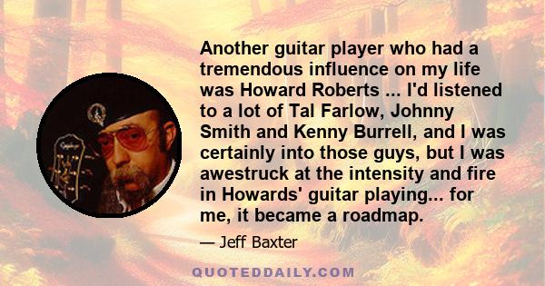 Another guitar player who had a tremendous influence on my life was Howard Roberts ... I'd listened to a lot of Tal Farlow, Johnny Smith and Kenny Burrell, and I was certainly into those guys, but I was awestruck at the 