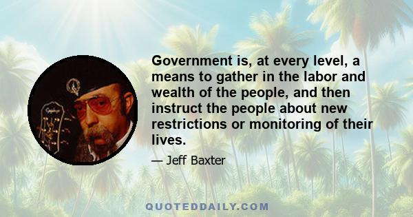 Government is, at every level, a means to gather in the labor and wealth of the people, and then instruct the people about new restrictions or monitoring of their lives.