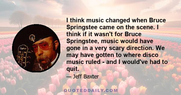 I think music changed when Bruce Springstee came on the scene. I think if it wasn't for Bruce Springstee, music would have gone in a very scary direction. We may have gotten to where disco music ruled - and I would've