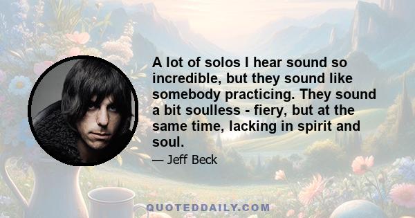 A lot of solos I hear sound so incredible, but they sound like somebody practicing. They sound a bit soulless - fiery, but at the same time, lacking in spirit and soul.