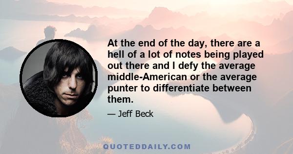 At the end of the day, there are a hell of a lot of notes being played out there and I defy the average middle-American or the average punter to differentiate between them.