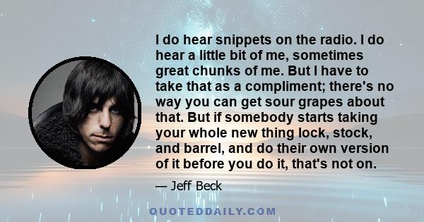 I do hear snippets on the radio. I do hear a little bit of me, sometimes great chunks of me. But I have to take that as a compliment; there's no way you can get sour grapes about that. But if somebody starts taking your 