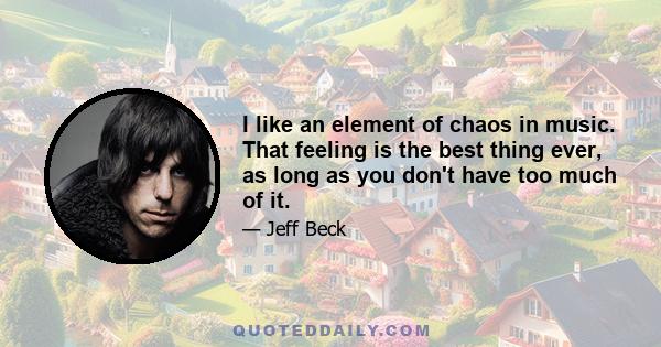 I like an element of chaos in music. That feeling is the best thing ever, as long as you don't have too much of it.