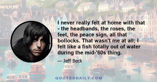 I never really felt at home with that - the headbands, the roses, the feet, the peace sign, all that bollocks. That wasn't me at all; I felt like a fish totally out of water during the mid-'60s thing.