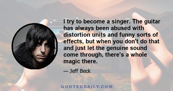 I try to become a singer. The guitar has always been abused with distortion units and funny sorts of effects, but when you don't do that and just let the genuine sound come through, there's a whole magic there.