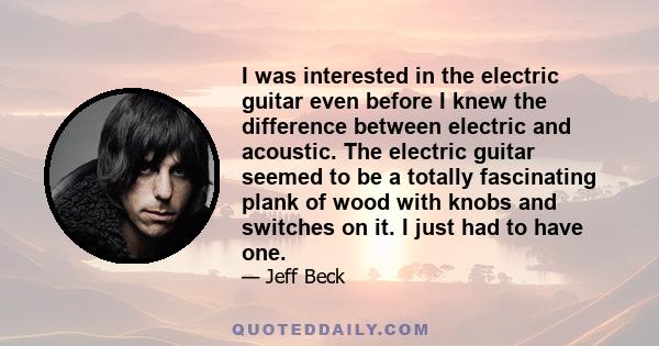 I was interested in the electric guitar even before I knew the difference between electric and acoustic. The electric guitar seemed to be a totally fascinating plank of wood with knobs and switches on it. I just had to