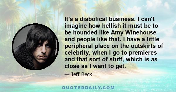 It's a diabolical business. I can't imagine how hellish it must be to be hounded like Amy Winehouse and people like that. I have a little peripheral place on the outskirts of celebrity, when I go to premieres and that