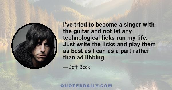 I've tried to become a singer with the guitar and not let any technological licks run my life. Just write the licks and play them as best as I can as a part rather than ad libbing.