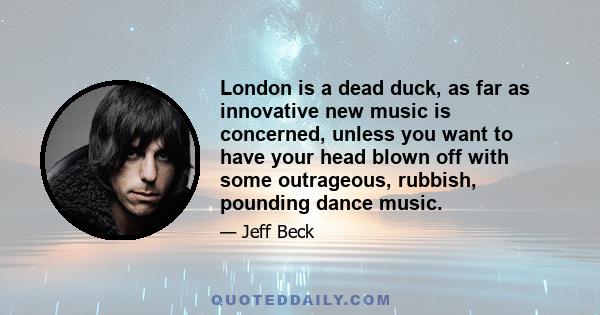 London is a dead duck, as far as innovative new music is concerned, unless you want to have your head blown off with some outrageous, rubbish, pounding dance music.