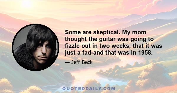 Some are skeptical. My mom thought the guitar was going to fizzle out in two weeks, that it was just a fad-and that was in 1958.