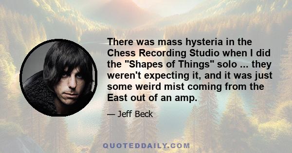 There was mass hysteria in the Chess Recording Studio when I did the Shapes of Things solo ... they weren't expecting it, and it was just some weird mist coming from the East out of an amp.