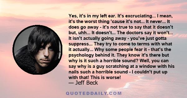 Yes, it's in my left ear. It's excruciating... I mean, it's the worst thing 'cause it's not... It never... It does go away - it's not true to say that it doesn't but, uhh... It doesn't... The doctors say it won't... It