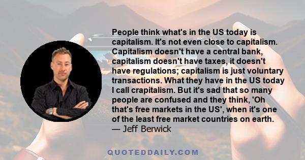 People think what's in the US today is capitalism. It's not even close to capitalism. Capitalism doesn't have a central bank, capitalism doesn't have taxes, it doesn't have regulations; capitalism is just voluntary