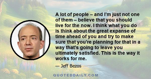 A lot of people – and I’m just not one of them – believe that you should live for the now. I think what you do is think about the great expanse of time ahead of you and try to make sure that you’re planning for that in