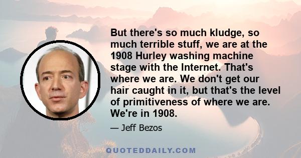 But there's so much kludge, so much terrible stuff, we are at the 1908 Hurley washing machine stage with the Internet. That's where we are. We don't get our hair caught in it, but that's the level of primitiveness of