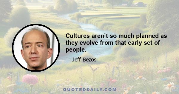 Cultures aren’t so much planned as they evolve from that early set of people.