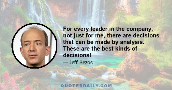 For every leader in the company, not just for me, there are decisions that can be made by analysis. These are the best kinds of decisions!