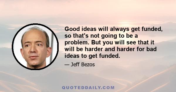 Good ideas will always get funded, so that's not going to be a problem. But you will see that it will be harder and harder for bad ideas to get funded.